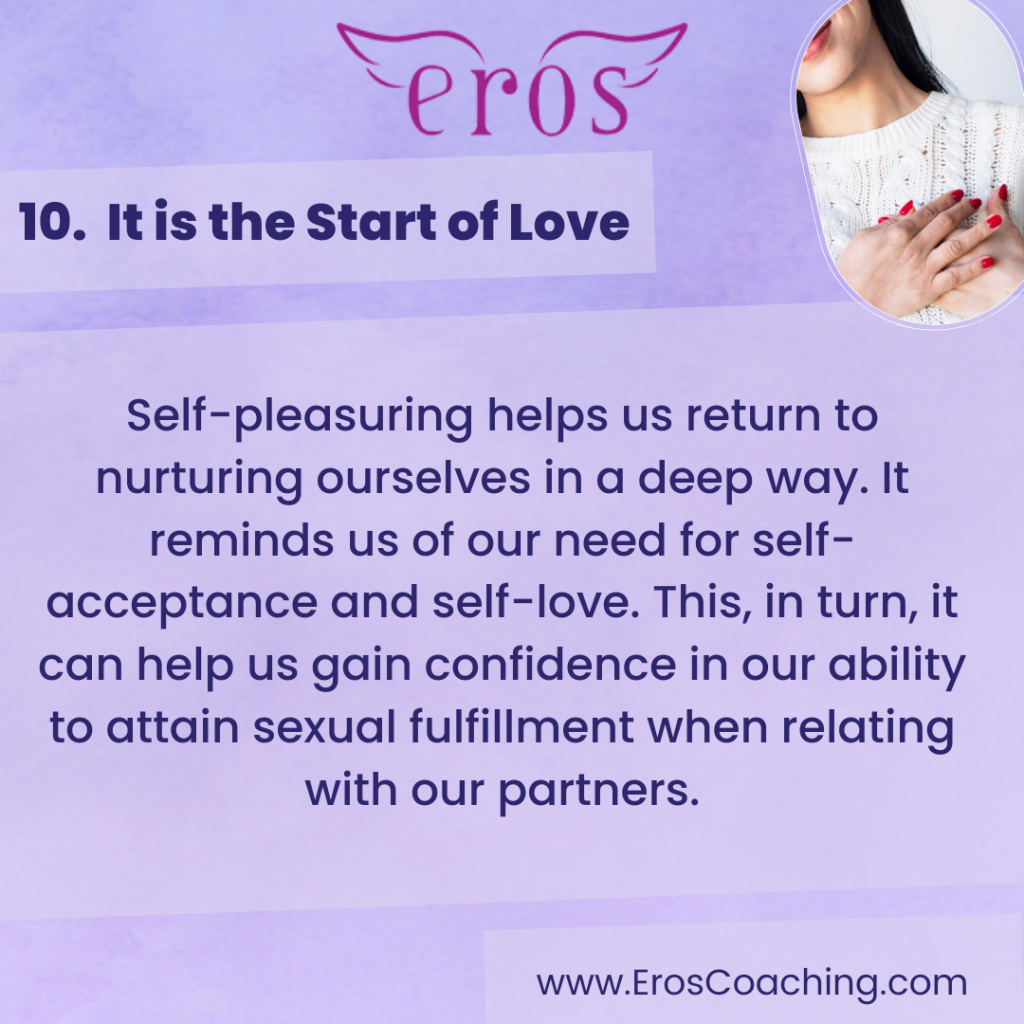 10. It is the Start of Love Self-pleasuring helps us return to nurturing ourselves in a deep way. It reminds us of our need for self-acceptance and self-love. This, in turn, it can help us gain confidence in our ability to attain sexual fulfillment when relating with our partners.