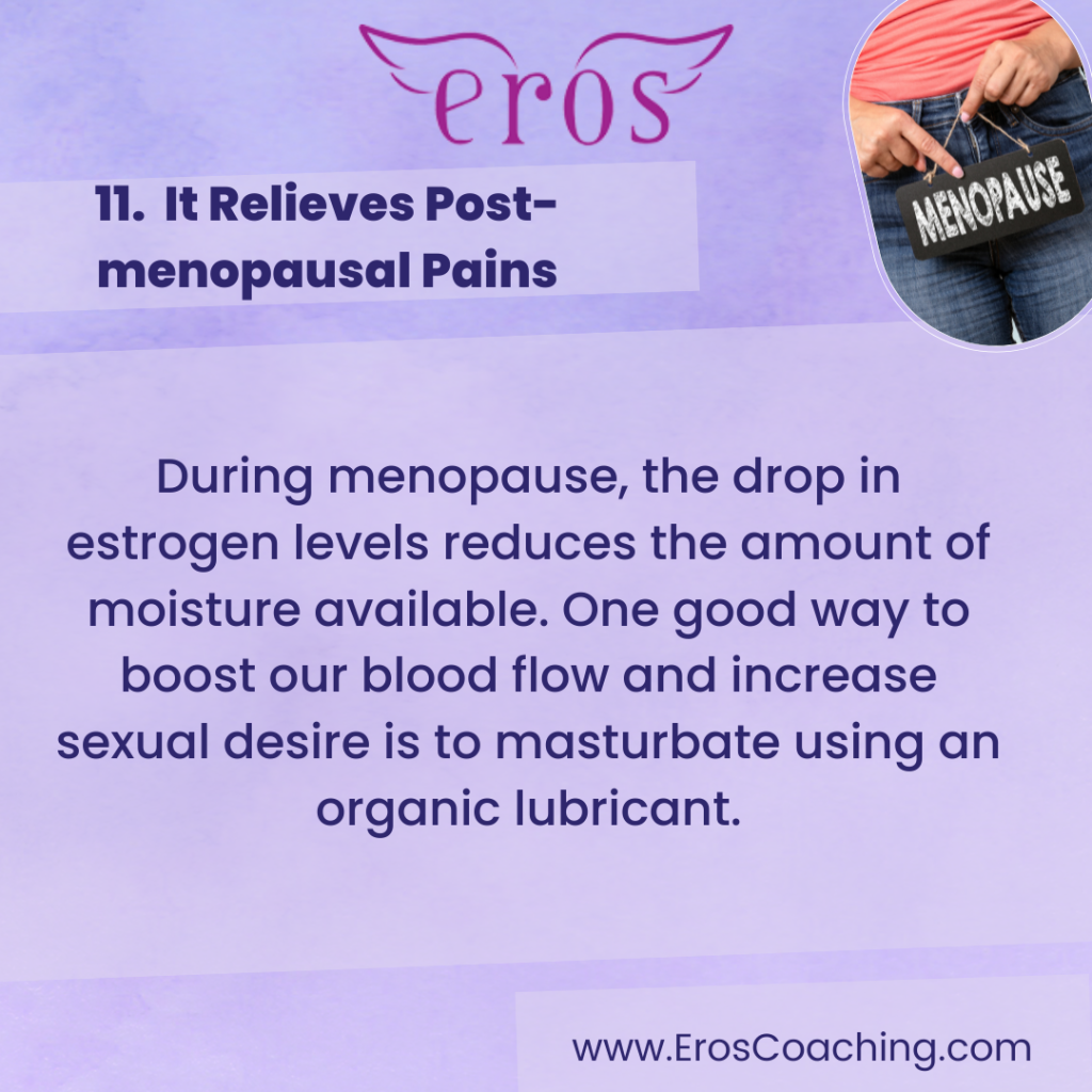 11. It Relieves Post-menopausal Pains During menopause, the drop in estrogen levels reduces the amount of moisture available. One good way to boost our blood flow and increase sexual desire is to masturbate using an organic lubricant.