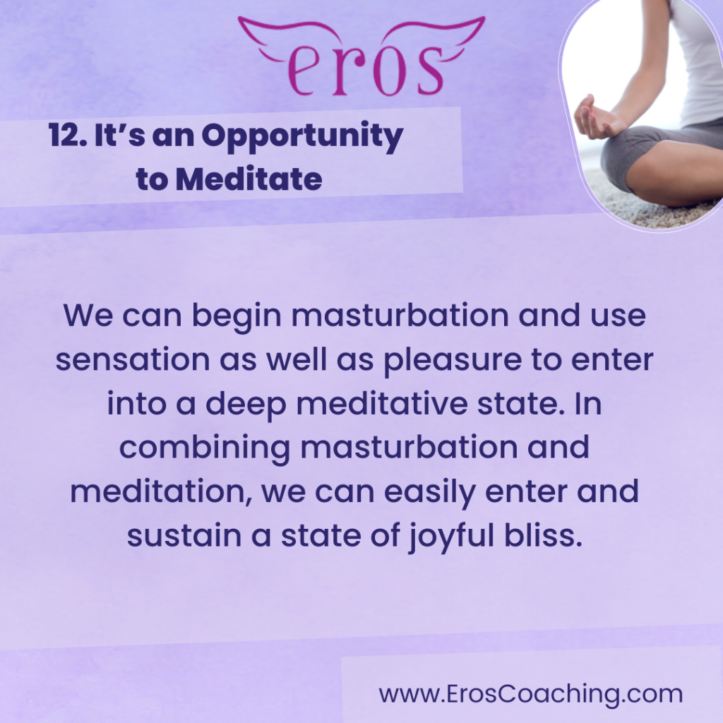 12. It’s an Opportunity to Meditate We can begin masturbation and use sensation as well as pleasure to enter into a deep meditative state. In combining masturbation and meditation, we can easily enter and sustain a state of joyful bliss.