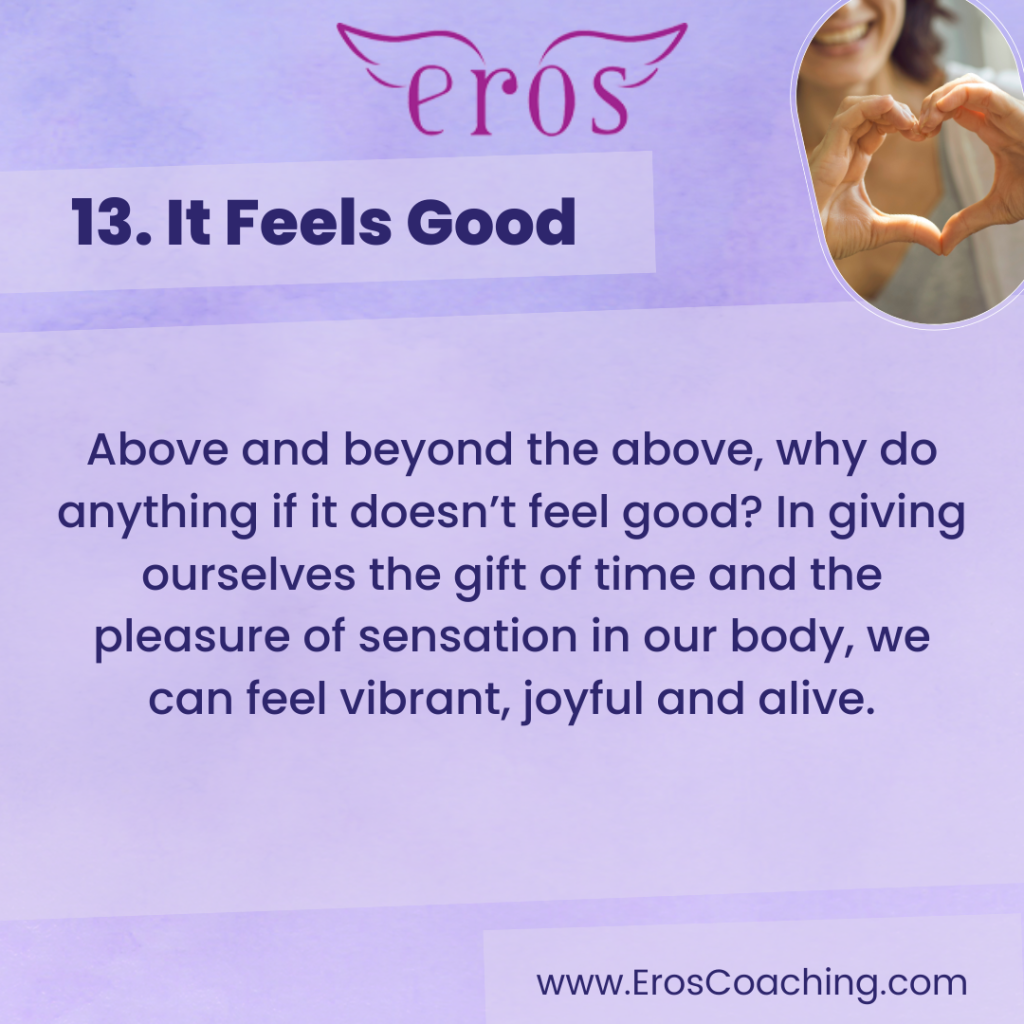 13. It Feels Good Above and beyond the above, why do anything if it doesn’t feel good? In giving ourselves the gift of time and the pleasure of sensation in our body, we can feel vibrant, joyful and alive.