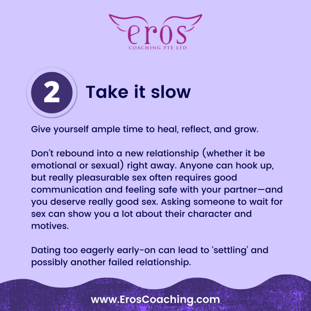 2. Take it slow Give yourself ample time to heal, reflect, and grow. Don’t rebound into a new relationship (whether it be emotional or sexual) right away. Anyone can hook up, but really pleasurable sex often requires good communication and feeling safe with your partner—and you deserve really good sex. Asking someone to wait for sex can show you a lot about their character and motives. Dating too eagerly early-on can lead to ‘settling’ and possibly another failed relationship.