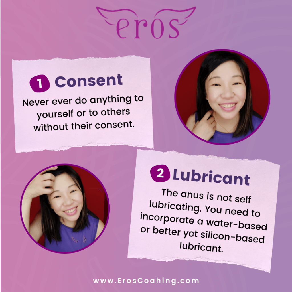 1. Consent Never ever do anything to yourself or to others without their consent. 2. Lubricant The anus is not self lubricating. You need to incorporate a water-based or better yet silicon-based lubricant.