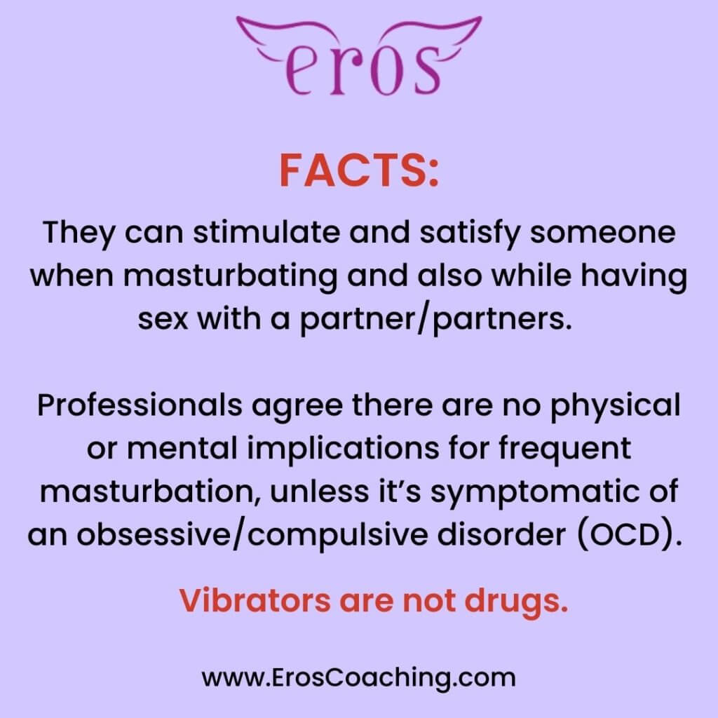 FACTS: They can stimulate and satisfy someone when masturbating and also while having sex with a partner/partners. Professionals agree there are no physical or mental implications for frequent masturbation, unless it’s symptomatic of an obsessive/compulsive disorder (OCD). Vibrators are not drugs.