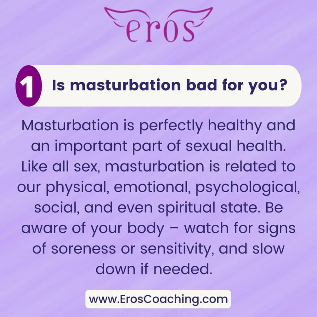 1. Is masturbation bad for you? Masturbation is perfectly healthy and an important part of sexual health. Like all sex, masturbation is related to our physical, emotional, psychological, social, and even spiritual state. Be aware of your body – watch for signs of soreness or sensitivity, and slow down if needed.