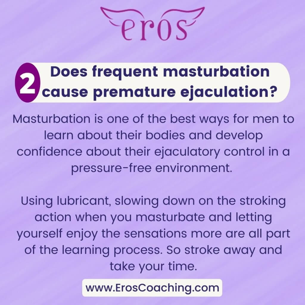 2. Does frequent masturbation cause premature ejaculation? Masturbation is one of the best ways for men to learn about their bodies and develop confidence about their ejaculatory control in a pressure-free environment. Using lubricant, slowing down on the stroking action when you masturbate and letting yourself enjoy the sensations more are all part of the learning process. So stroke away and take your time.