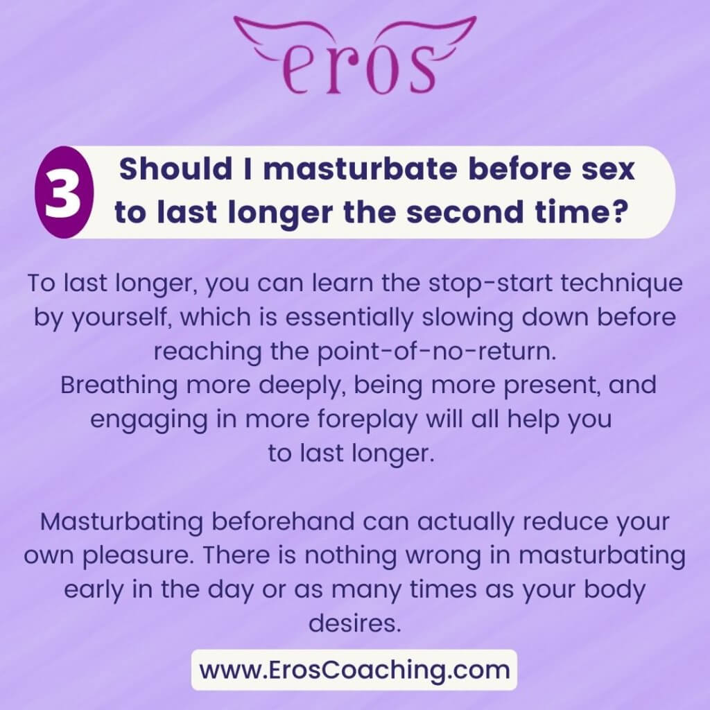 3. Should I masturbate before sex to last longer the second time? To last longer, you can learn the stop-start technique by yourself, which is essentially slowing down before reaching the point-of-no-return. Breathing more deeply, being more present, and engaging in more foreplay will all help you to last longer. Masturbating beforehand can actually reduce your own pleasure. There is nothing wrong in masturbating early in the day or as many times as your body desires.