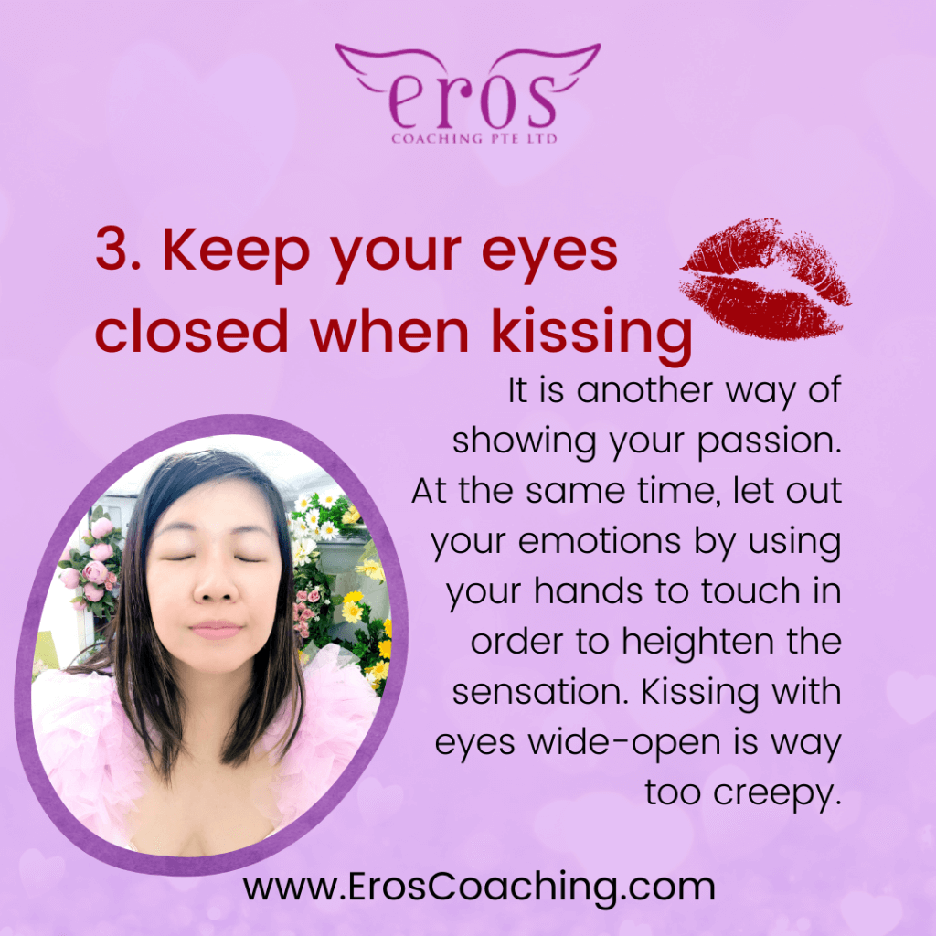 3. Keep your eyes closed when kissing It is another way of showing your passion. At the same time, let out your emotions by using your hands to touch in order to heighten the sensation. Kissing with eyes wide-open is way too creepy.