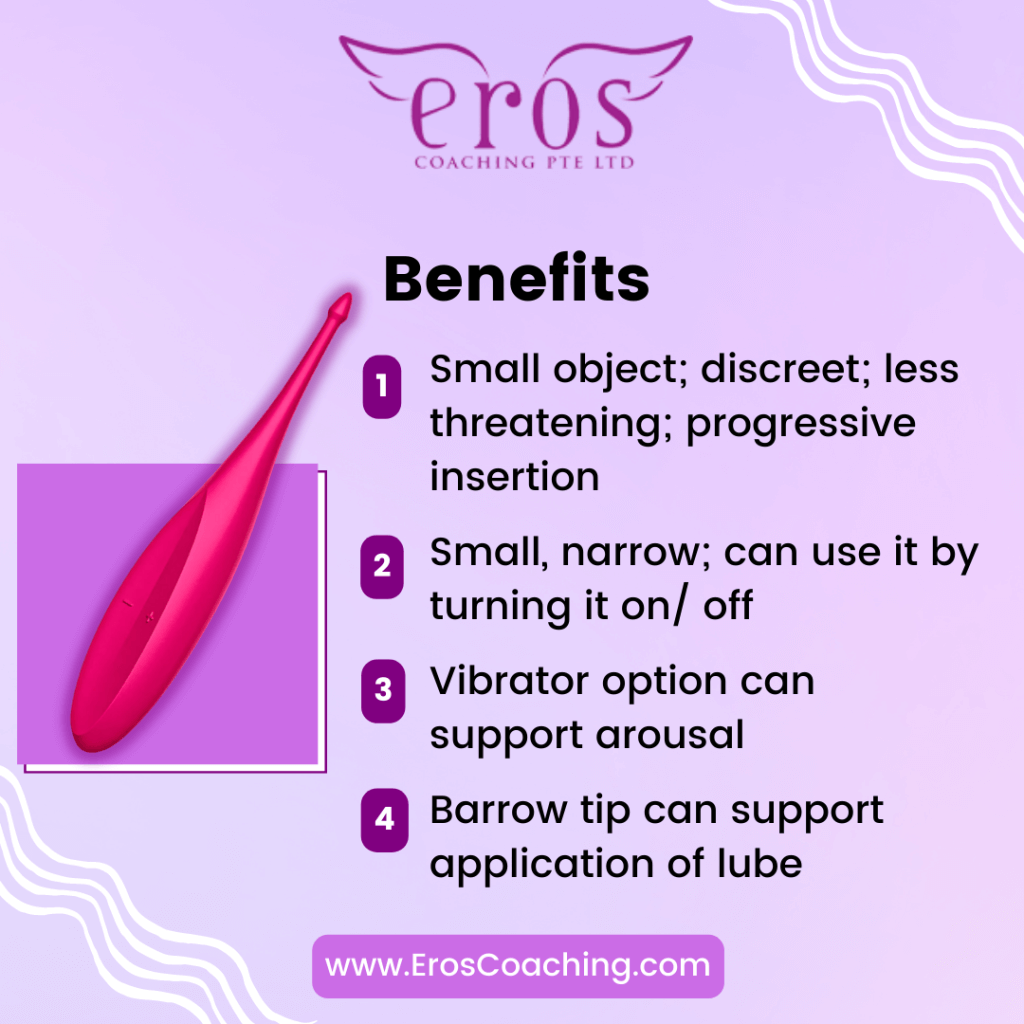 Benefits 1. Small object; discreet; less threatening; progressive insertion 2. Small, narrow; can use it by turning it on/ off 3. Vibrator option can support arousal 4. Barrow tip can support application of lube