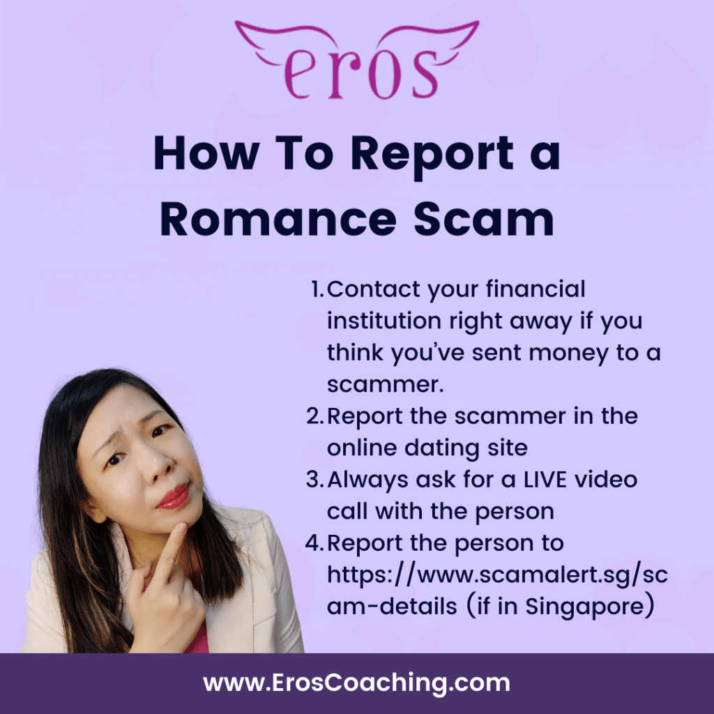 How To Report a Romance Scam Contact your financial institution right away if you think you’ve sent money to a scammer. Report the scammer in the online dating site Always ask for a LIVE video call with the person Report the person to https://www.scamalert.sg/scam-details (if in Singapore)