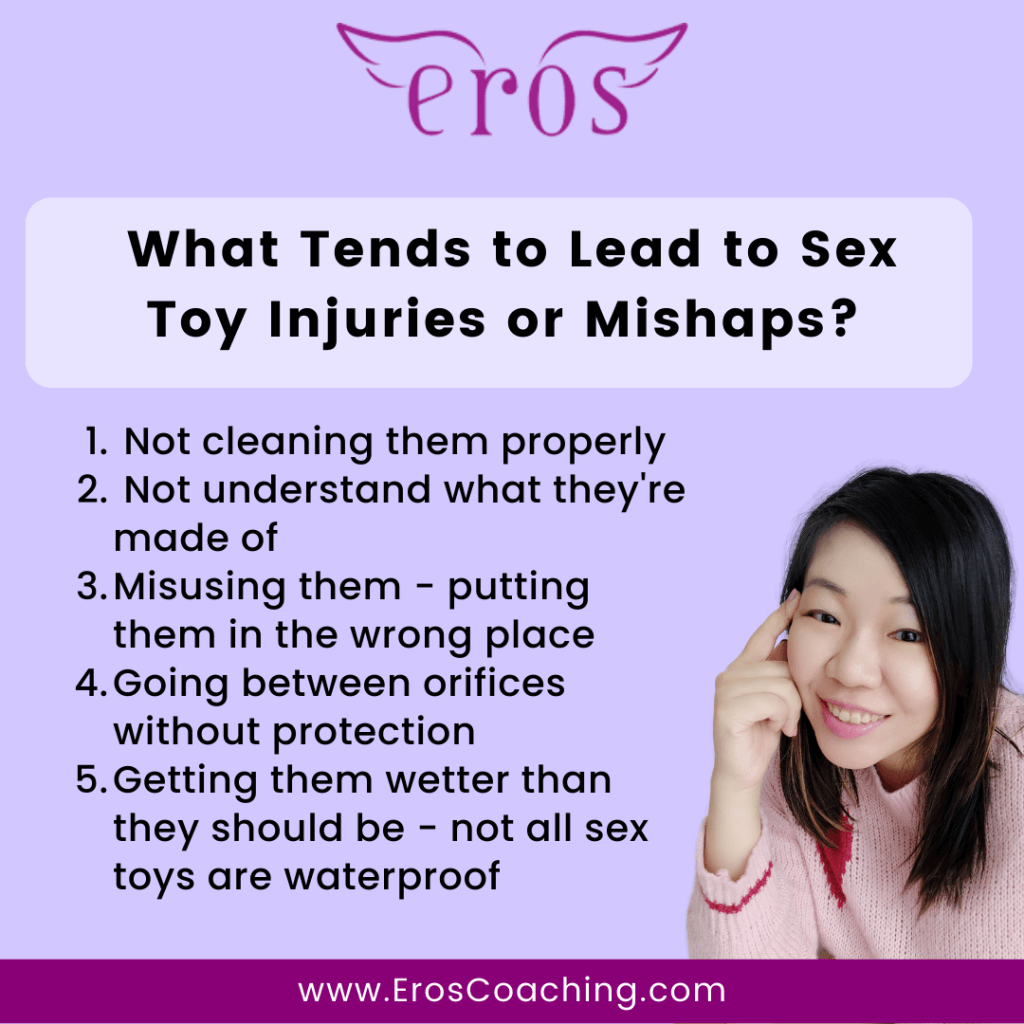 What Tends to Lead to Sex Toy Injuries or Mishaps? Not cleaning them properly Not understand what they're made of Misusing them - putting them in the wrong place Going between orifices without protection Getting them wetter than they should be - not all sex toys are waterproof