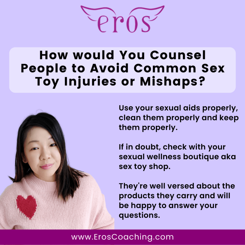 How would You Counsel People to Avoid Common Sex Toy Injuries or Mishaps? Use your sexual aids properly, clean them properly and keep them properly. If in doubt, check with your sexual wellness boutique aka sex toy shop. They're well versed about the products they carry and will be happy to answer your questions.