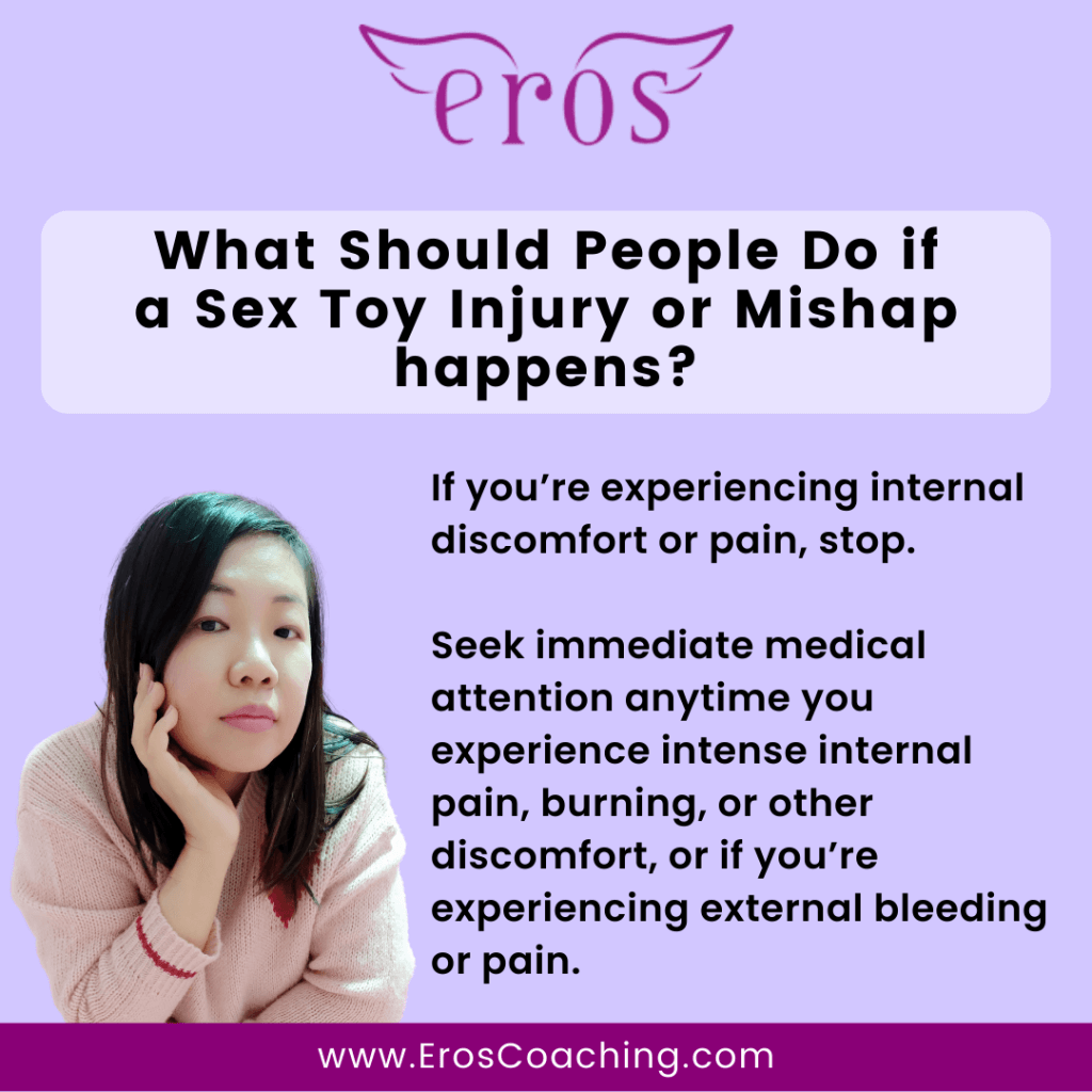 What Should People Do if a Sex Toy Injury or Mishap happens? If you’re experiencing internal discomfort or pain, stop. Seek immediate medical attention anytime you experience intense internal pain, burning, or other discomfort, or if you’re experiencing external bleeding or pain.